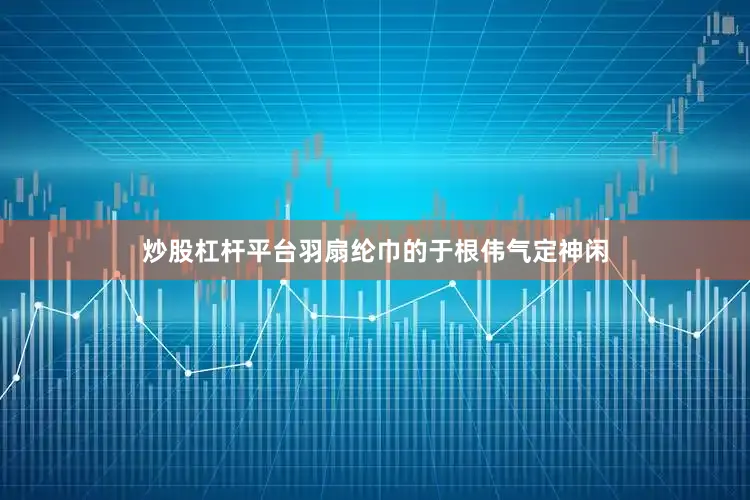 炒股杠杆平台羽扇纶巾的于根伟气定神闲