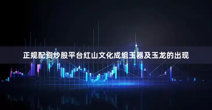 正规配资炒股平台红山文化成组玉器及玉龙的出现