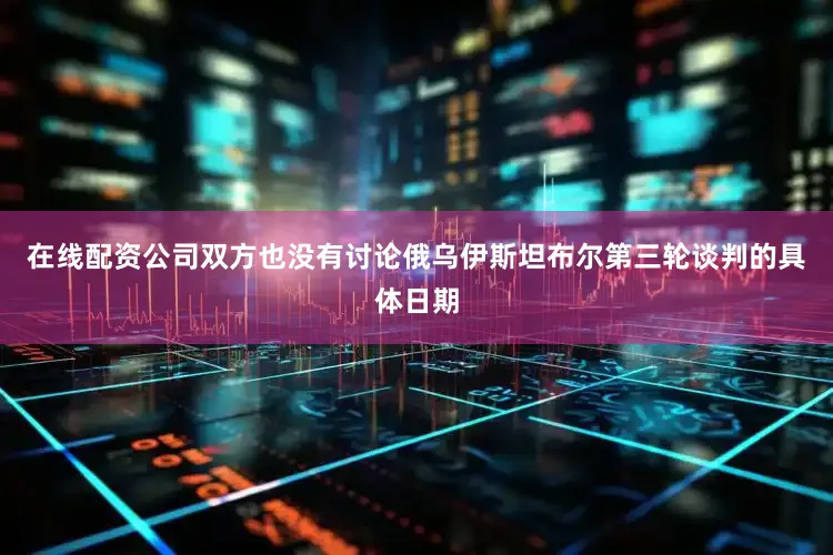 在线配资公司双方也没有讨论俄乌伊斯坦布尔第三轮谈判的具体日期