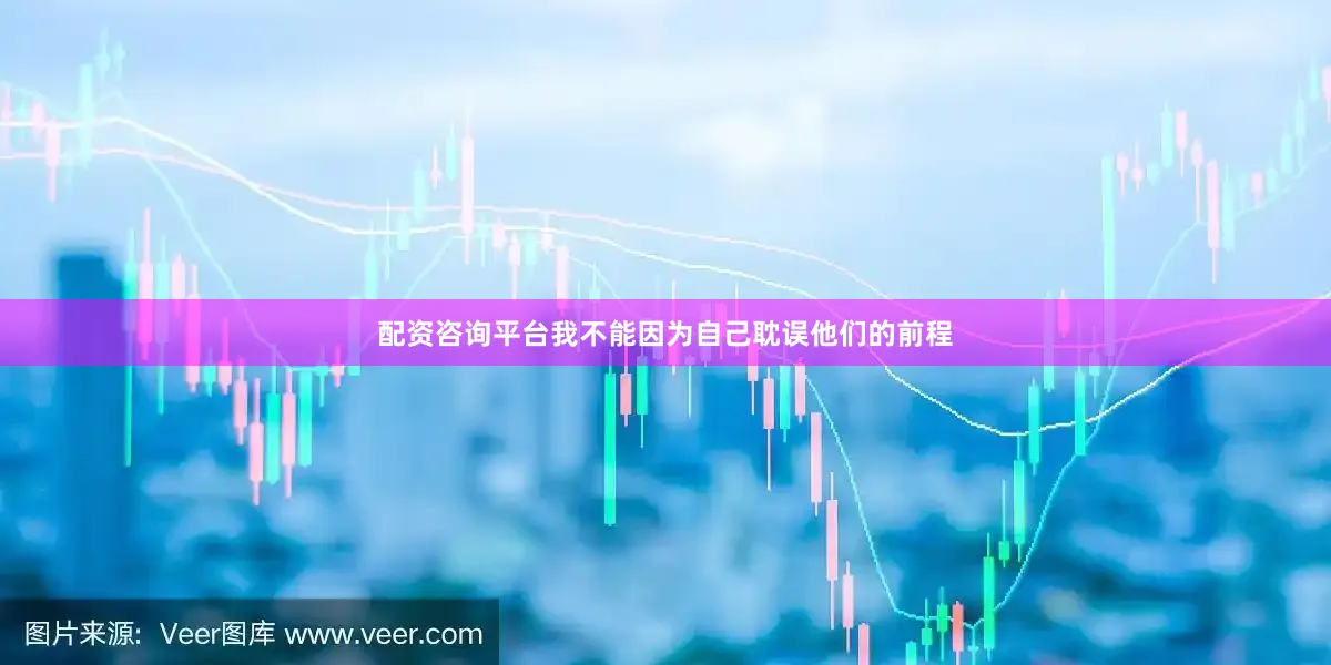 配资咨询平台我不能因为自己耽误他们的前程