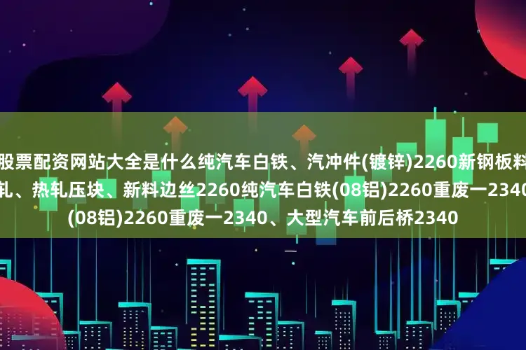 股票配资网站大全是什么纯汽车白铁、汽冲件(镀锌)2260新钢板料压块、钢筋压块2280冷轧、热轧压块、新料边丝2260纯汽车白铁(08铝)2260重废一2340、大型汽车前后桥2340