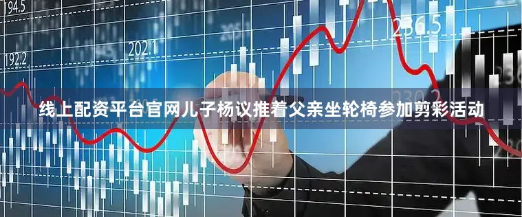 线上配资平台官网儿子杨议推着父亲坐轮椅参加剪彩活动
