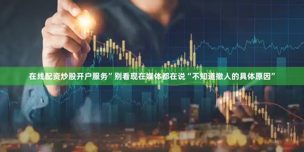 在线配资炒股开户服务”别看现在媒体都在说“不知道撤人的具体原因”