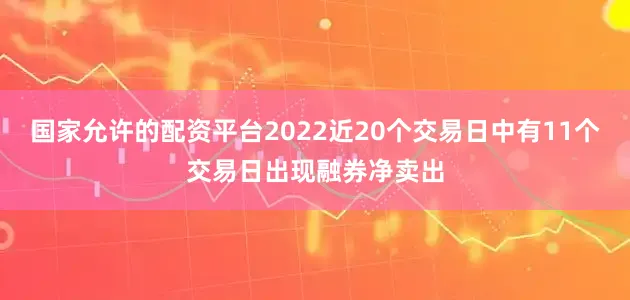 国家允许的配资平台2022近20个交易日中有11个交易日出现融券净卖出