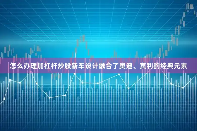 怎么办理加杠杆炒股新车设计融合了奥迪、宾利的经典元素