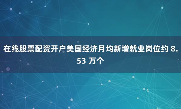 在线股票配资开户美国经济月均新增就业岗位约 8.53 万个