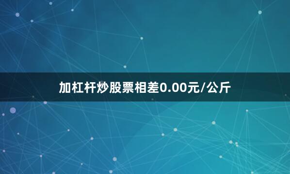 加杠杆炒股票相差0.00元/公斤