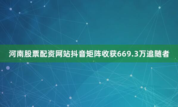 河南股票配资网站抖音矩阵收获669.3万追随者