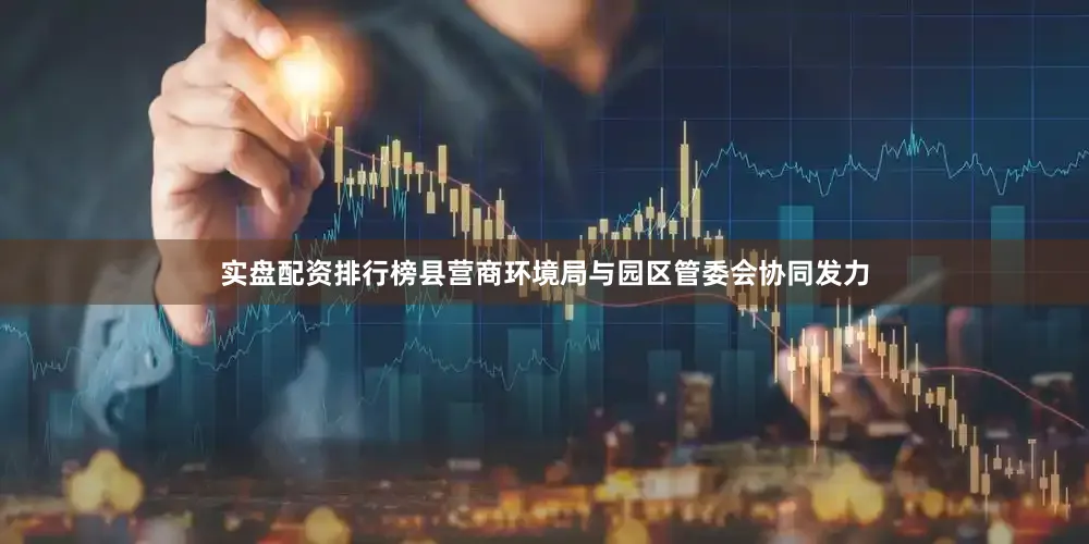实盘配资排行榜县营商环境局与园区管委会协同发力